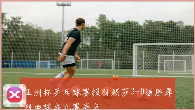 亚洲杯乒乓球赛报孙颖莎3-0速胜犀利回球成比赛亮点