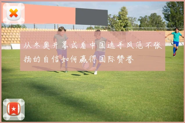 从冬奥开幕式看中国选手风范不张扬的自信如何赢得国际赞誉