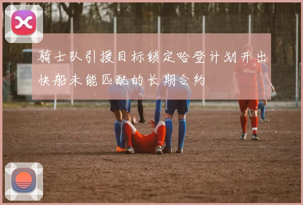 骑士队引援目标锁定哈登计划开出快船未能匹配的长期合约