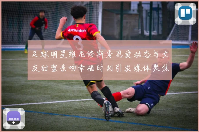 足球明星维尼修斯秀恩爱动态与女友甜蜜亲吻幸福时刻引发媒体聚焦