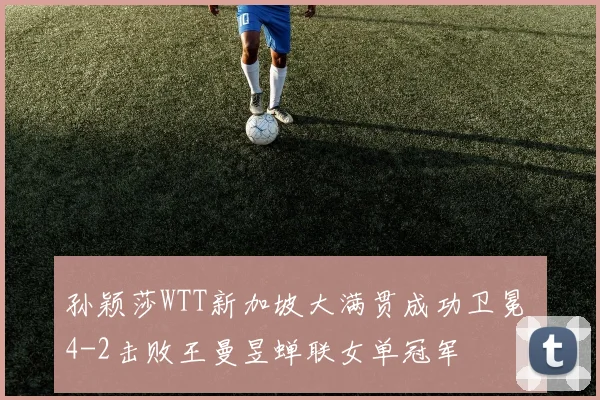 孙颖莎WTT新加坡大满贯成功卫冕 4-2击败王曼昱蝉联女单冠军