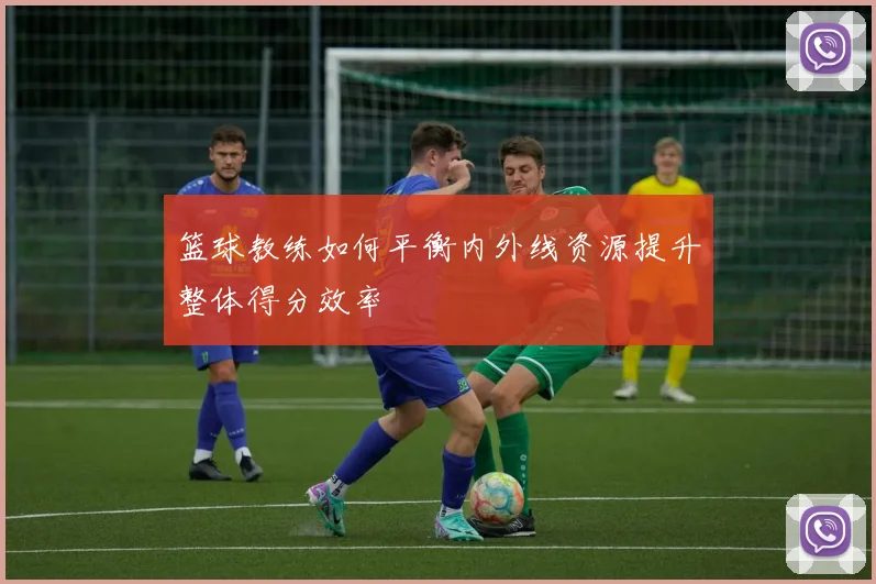 篮球教练如何平衡内外线资源提升整体得分效率