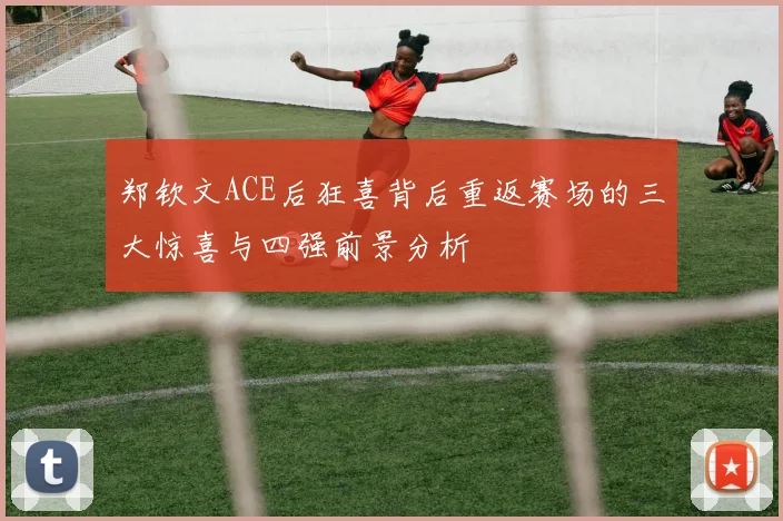 郑钦文ACE后狂喜背后重返赛场的三大惊喜与四强前景分析