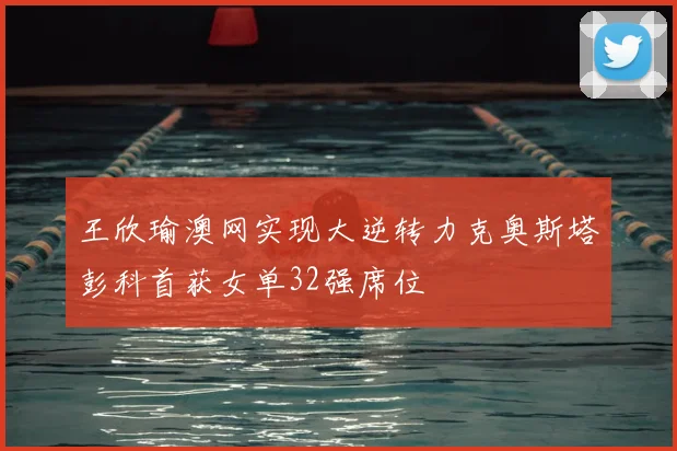 王欣瑜澳网实现大逆转力克奥斯塔彭科首获女单32强席位