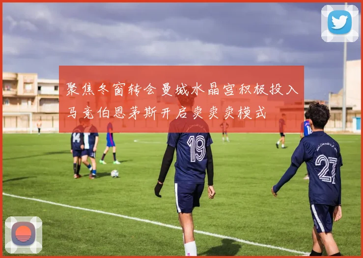 聚焦冬窗转会曼城水晶宫积极投入马竞伯恩茅斯开启卖卖卖模式