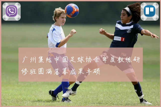 广州集结中国足球协会年度教练研修班圆满落幕成果丰硕