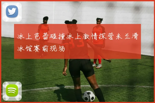 冰上芭蕾碰撞冰上激情探营米兰滑冰馆赛前现场