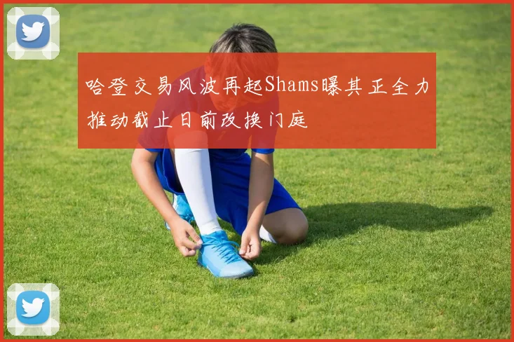 哈登交易风波再起Shams曝其正全力推动截止日前改换门庭