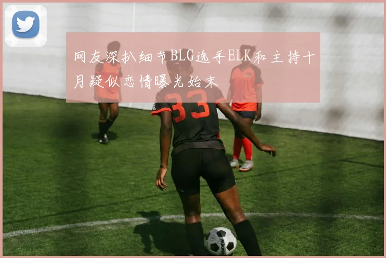 网友深扒细节BLG选手ELK和主持十月疑似恋情曝光始末