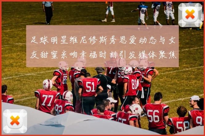 足球明星维尼修斯秀恩爱动态与女友甜蜜亲吻幸福时刻引发媒体聚焦