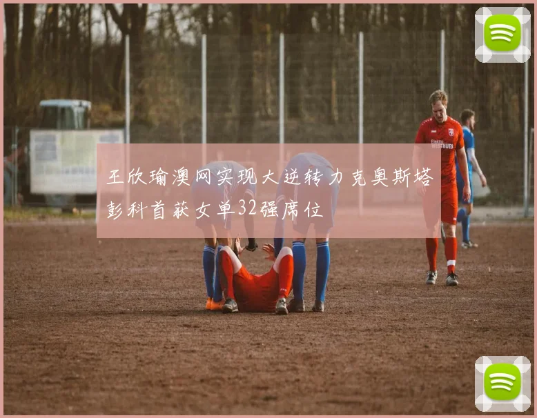 王欣瑜澳网实现大逆转力克奥斯塔彭科首获女单32强席位