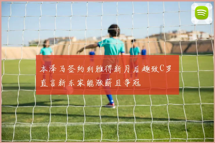 本泽马签约利雅得新月后趣致C罗 直言新东家能涨薪且争冠